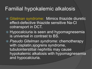 Familial hypokalemic alkalosis
 Gitelman syndrome: Mimics thiazide diuretic
effect-defective thiazide sensitive Na-Cl
cotransport in DCT.
 Hypocalciuria is seen and hypomagnesemia
is universal in contrast to BS.
 Pseudo Gitelman syndrome: chemotherapy
with cisplatin,sjogrens syndrome,
tubulointerstitial nephritis may cause
hypokalemic alkalosis with hypomagnesemia
and hypocalciuria.
 