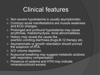 Clinical features
 Non severe hypokalemia is usually asymptomatic.
 Common acute manifestations are muscle weakness
and ECG changes.
 Prolonged and profound hypokalemia may cause
arrythmias, rhabdomyolysis, renal abnormalitiess.
 History may reveal the cause like
exertion,vomiting,diarrhoea,drugs,B-12 therapy etc.
 Asymptomatic or growth retardation should prompt
the suspicion of RTA.
 S/O volume depletion.
 Kussumal breathing may suggest metabolic acidosis
with respiratory compensation.
 Presence of oedema and HTN may indicate
mineralocorticoid excess.
 