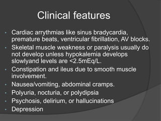 Clinical features
• Cardiac arrythmias like sinus bradycardia,
premature beats, ventricular fibrillation, AV blocks.
• Skeletal muscle weakness or paralysis usually do
not develop unless hypokalemia develops
slowlyand levels are <2.5mEq/L.
• Constipation and ileus due to smooth muscle
involvement.
• Nausea/vomiting, abdominal cramps.
• Polyuria, nocturia, or polydipsia
• Psychosis, delirium, or hallucinations
• Depression
 