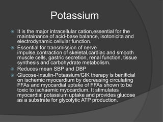 Potassium
 It is the major intracellular cation,essential for the
maintainance of acid-base balance, isotonicita and
electrodynamic cellular function.
 Essential for transmission of nerve
impulse,contraction of skeletal,cardiac and smooth
muscle cells, gastric secretion, renal function, tissue
synthesis and carbohydrate metabolism.
 Reduces mean SBP and DBP
 Glucose-Insulin-Potassium/GIK therapy is benificial
on ischemic myocardium by decreasing circulating
FFAs and myocardial uptake of FFAs shown to be
toxic to ischaemic myocardium. It stimulates
myocardial potassium uptake and provides glucose
as a substrate for glycolytic ATP production.
 