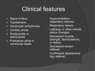 Clinical features
 Signs of ileus
 Hypotension
 Ventricular arrhythmias
 Cardiac arrest
 Bradycardia or
tachycardia
 Premature atrial or
ventricular beats
• Hypoventilation,
respiratory distress
• Respiratory failure
• Lethargy or other mental
status changes
• Decreased muscle
strength, fasciculations,
or tetany
• Decreased tendon
reflexes
• Cushingoid appearance
(eg, edema)
 