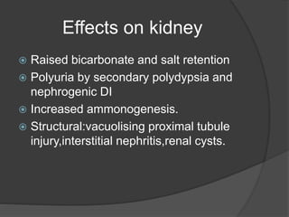 Effects on kidney
 Raised bicarbonate and salt retention
 Polyuria by secondary polydypsia and
nephrogenic DI
 Increased ammonogenesis.
 Structural:vacuolising proximal tubule
injury,interstitial nephritis,renal cysts.
 