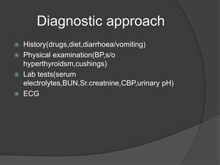 Diagnostic approach
 History(drugs,diet,diarrhoea/vomiting)
 Physical examination(BP,s/o
hyperthyroidsm,cushings)
 Lab tests(serum
electrolytes,BUN,Sr.creatnine,CBP,urinary pH)
 ECG
 