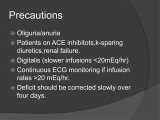 Precautions
 Oliguria/anuria
 Patients on ACE inhibitots,k-sparing
diuretics,renal failure.
 Digitalis (slower infusions <20mEq/hr)
 Continuous ECG monitoring if infusion
rates >20 mEq/hr.
 Deficit should be corrected slowly over
four days.
 