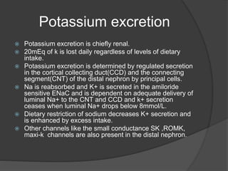 Potassium excretion
 Potassium excretion is chiefly renal.
 20mEq of k is lost daily regardless of levels of dietary
intake.
 Potassium excretion is determined by regulated secretion
in the cortical collecting duct(CCD) and the connecting
segment(CNT) of the distal nephron by principal cells.
 Na is reabsorbed and K+ is secreted in the amiloride
sensitive ENaC and is dependent on adequate delivery of
luminal Na+ to the CNT and CCD and k+ secretion
ceases when luminal Na+ drops below 8mmol/L.
 Dietary restriction of sodium decreases K+ secretion and
is enhanced by excess intake.
 Other channels like the small conductance SK ,ROMK,
maxi-k channels are also present in the distal nephron.
 