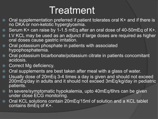 Treatment
 Oral supplementation preferred if patient tolerates oral K+ and if there is
no DKA or non-ketotic hyperglycemia.
 Serum K+ can raise by 1-1.5 mEq after an oral dose of 40-50mEq of K+.
 I.V KCL may be used as an adjunct if large doses are required as higher
oral doses cause gastric irritation.
 Oral potassium phosphate in patients with associated
hypophosphatemia.
 Oral potassium bicarbonate/potassium citrate in patients concomitant
acidosis.
 Correct Mg deficiency.
 Oral supplements are best taken after meal with a glass of water.
 Usually dose of 20mEq 3-4 times a day is given and should not exceed
200mEq/day in adults and it should not exceed 3mEq/kg/day in pediatric
patients.
 In severe/symptomatic hypokalemia, upto 40mEq/6hrs can be given
under close ECG monitoring.
 Oral KCL solutions contain 20mEq/15ml of solution and a KCL tablet
contains 8mEq of K+.
 