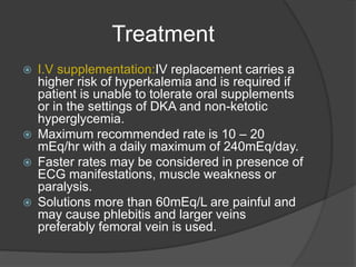 Treatment
 I.V supplementation:IV replacement carries a
higher risk of hyperkalemia and is required if
patient is unable to tolerate oral supplements
or in the settings of DKA and non-ketotic
hyperglycemia.
 Maximum recommended rate is 10 – 20
mEq/hr with a daily maximum of 240mEq/day.
 Faster rates may be considered in presence of
ECG manifestations, muscle weakness or
paralysis.
 Solutions more than 60mEq/L are painful and
may cause phlebitis and larger veins
preferably femoral vein is used.
 