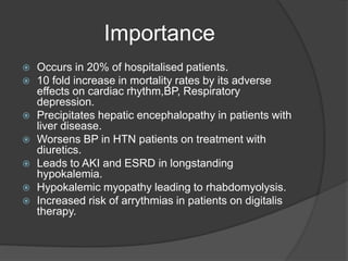 Importance
 Occurs in 20% of hospitalised patients.
 10 fold increase in mortality rates by its adverse
effects on cardiac rhythm,BP, Respiratory
depression.
 Precipitates hepatic encephalopathy in patients with
liver disease.
 Worsens BP in HTN patients on treatment with
diuretics.
 Leads to AKI and ESRD in longstanding
hypokalemia.
 Hypokalemic myopathy leading to rhabdomyolysis.
 Increased risk of arrythmias in patients on digitalis
therapy.
 