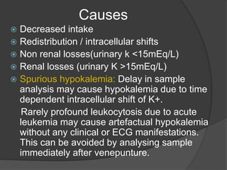 Causes
 Decreased intake
 Redistribution / intracellular shifts
 Non renal losses(urinary k <15mEq/L)
 Renal losses (urinary K >15mEq/L)
 Spurious hypokalemia: Delay in sample
analysis may cause hypokalemia due to time
dependent intracellular shift of K+.
Rarely profound leukocytosis due to acute
leukemia may cause artefactual hypokalemia
without any clinical or ECG manifestations.
This can be avoided by analysing sample
immediately after venepunture.
 