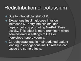 Redistribution of potassium
 Due to intracellular shift of K.
 Exogenous Insulin glucose infusion
increases K+ entry into skeletal and
hepatic cells by promoting Na-K-ATPase
activity. This effect is more prominent when
administered in settings of DKA or
nonketotic hyperglycemia.
 Carbohydrate load in malnourished patient
leading to endogenous insulin release can
cause the same effects.
 