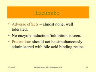 Ezetimibe  Adverse effects  – almost none, well tolerated. No enzyme induction /inhibition is seen.  Precaution : should not be simultaneously administered with bile acid binding resins. 