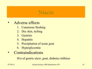 Niacin Adverse effects  Cutaneous flushing Dry skin, itching Gastritis Hepatitis Precipitation of acute gout Hyperglycemia Contraindications  H/o of gastric ulcer, gout, diabetes milletus   