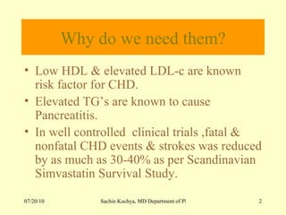 Why do we need them? Low HDL & elevated LDL-c are known risk factor for CHD. Elevated TG’s are known to cause Pancreatitis. In well controlled  clinical trials ,fatal & nonfatal CHD events & strokes was reduced by as much as 30-40% as per Scandinavian  Simvastatin Survival Study.  