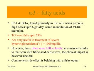 ω3 – fatty acids EPA & DHA, found primarily in fish oils, when given in high doses upto 6 gm/day, result in inhibition of VLDL secretion. TG level falls upto 75% Are very useful in treatment of severe hypertriglyceridemia’s ( > 1000mg/dl). However, these  often raise LDL-c levels , in a manner similar to that seen with fibric acid derivatives, the clinical impact is however unclear. Commonest side effect is belching with a fishy odour 