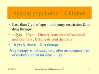 Special population – Children Less than 2 yrs of age – no dietary restriction & no drug therapy. > 2yrs – 10yrs – Dietary restriction of saturated and total fats ; CHL restricted diet only. 10 yrs & above – Diet therapy Drug therapy is indicated only after an adequate trial of dietary control for 6mo – 1 yr. 