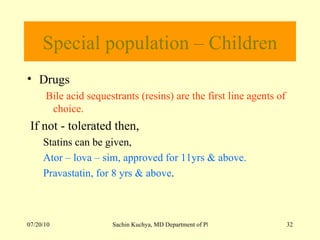 Special population – Children Drugs  Bile acid sequestrants (resins) are the first line agents of choice. If not - tolerated then, Statins can be given, Ator – lova – sim, approved for 11yrs & above. Pravastatin, for 8 yrs & above . 