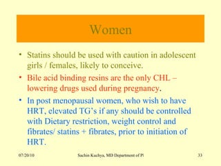 Women Statins should be used with caution in adolescent girls / females, likely to conceive. Bile acid binding resins are the only CHL – lowering drugs used during pregnancy . In post menopausal women, who wish to have HRT, elevated TG’s if any should be controlled with Dietary restriction, weight control and fibrates/ statins + fibrates, prior to initiation of HRT. 