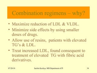 Combination regimens – why? Maximize reduction of LDL & VLDL. Minimize side effects by using smaller doses of drugs. Allow use of resins,  patients with elevated TG’s & LDL. Treat increased LDL, found consequent to treatment of elevated  TG with fibric acid derivatives. 
