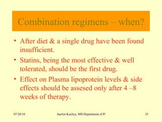 Combination regimens – when? After diet & a single drug have been found insufficient. Statins, being the most effective & well tolerated, should be the first drug. Effect on Plasma lipoprotein levels & side effects should be assesed only after 4 –8 weeks of therapy. 