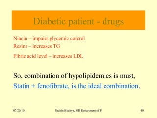 Diabetic patient - drugs Niacin – impairs glycemic control Resins – increases TG  Fibric acid level – increases LDL   So, combination of hypolipidemics is must, Statin + fenofibrate, is the ideal combination . 