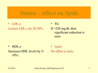 Statins – effect on lipids LDL-c  Lowers LDL-c by 20-50% TG If >250 mg/dl, then significant reduction is seen. HDL-c  Increases HDL levels by 5- 10%. Lp(a) No effect is seen . 
