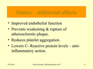 Statins – additional effects Improved endothelial function Prevents weakening & rupture of atherosclerotic plaque. Reduces platelet aggregation. Lowers C- Reactive protein levels – anti-inflammatory action. 
