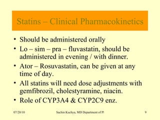 Statins – Clinical Pharmacokinetics Should be administered orally Lo – sim – pra – fluvastatin, should be administered in evening / with dinner. Ator – Rosuvastatin, can be given at any time of day. All statins will need dose adjustments with gemfibrozil, cholestyramine, niacin. Role of CYP3A4 & CYP2C9 enz.  