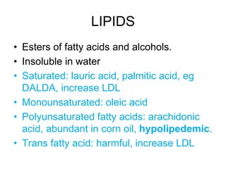 LIPIDS
• Esters of fatty acids and alcohols.
• Insoluble in water
• Saturated: lauric acid, palmitic acid, eg
DALDA, increase LDL
• Monounsaturated: oleic acid
• Polyunsaturated fatty acids: arachidonic
acid, abundant in corn oil, hypolipedemic.
• Trans fatty acid: harmful, increase LDL
 