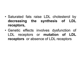 • Saturated fats raise LDL cholesterol by
decreasing the synthesis of LDL
receptors,
• Genetic effects involves dysfunction of
LDL receptors or mutation of LDL
receptors or absence of LDL receptors
 