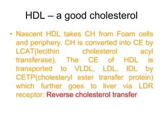 HDL – a good cholesterol
• Nascent HDL takes CH from Foam cells
and periphery. CH is converted into CE by
LCAT(lecithin cholesterol acyl
transferase). The CE of HDL is
transported to VLDL, LDL, IDL by
CETP(cholesteryl ester transfer protein)
which further goes to liver via LDR
receptor: Reverse cholesterol transfer
 