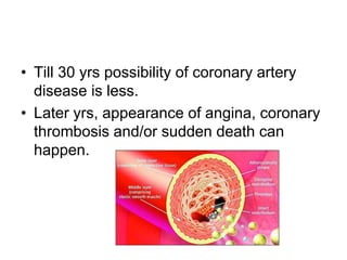 • Till 30 yrs possibility of coronary artery
disease is less.
• Later yrs, appearance of angina, coronary
thrombosis and/or sudden death can
happen.
 