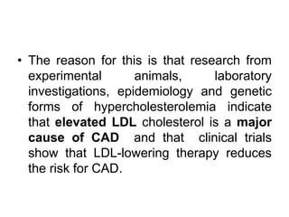 • The reason for this is that research from
experimental animals, laboratory
investigations, epidemiology and genetic
forms of hypercholesterolemia indicate
that elevated LDL cholesterol is a major
cause of CAD and that clinical trials
show that LDL-lowering therapy reduces
the risk for CAD.
 