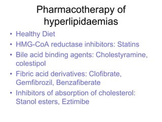 Pharmacotherapy of
hyperlipidaemias
• Healthy Diet
• HMG-CoA reductase inhibitors: Statins
• Bile acid binding agents: Cholestyramine,
colestipol
• Fibric acid derivatives: Clofibrate,
Gemfibrozil, Benzafiberate
• Inhibitors of absorption of cholesterol:
Stanol esters, Eztimibe
 