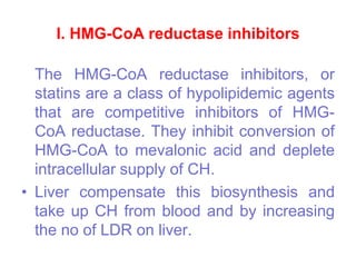 I. HMG-CoA reductase inhibitors
The HMG-CoA reductase inhibitors, or
statins are a class of hypolipidemic agents
that are competitive inhibitors of HMG-
CoA reductase. They inhibit conversion of
HMG-CoA to mevalonic acid and deplete
intracellular supply of CH.
• Liver compensate this biosynthesis and
take up CH from blood and by increasing
the no of LDR on liver.
 