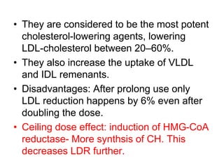 • They are considered to be the most potent
cholesterol-lowering agents, lowering
LDL-cholesterol between 20–60%.
• They also increase the uptake of VLDL
and IDL remenants.
• Disadvantages: After prolong use only
LDL reduction happens by 6% even after
doubling the dose.
• Ceiling dose effect: induction of HMG-CoA
reductase- More synthsis of CH. This
decreases LDR further.
 