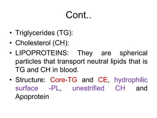 Cont..
• Triglycerides (TG):
• Cholesterol (CH):
• LIPOPROTEINS: They are spherical
particles that transport neutral lipids that is
TG and CH in blood.
• Structure: Core-TG and CE, hydrophilic
surface -PL, unestrified CH and
Apoprotein
 