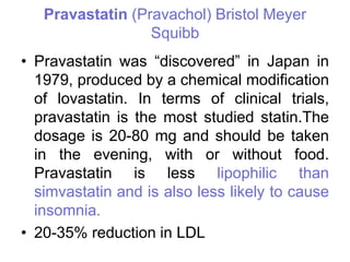 Pravastatin (Pravachol) Bristol Meyer
Squibb
• Pravastatin was “discovered” in Japan in
1979, produced by a chemical modification
of lovastatin. In terms of clinical trials,
pravastatin is the most studied statin.The
dosage is 20-80 mg and should be taken
in the evening, with or without food.
Pravastatin is less lipophilic than
simvastatin and is also less likely to cause
insomnia.
• 20-35% reduction in LDL
 