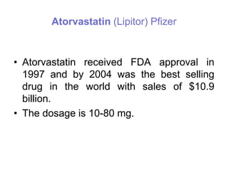 Atorvastatin (Lipitor) Pfizer
• Atorvastatin received FDA approval in
1997 and by 2004 was the best selling
drug in the world with sales of $10.9
billion.
• The dosage is 10-80 mg.
 