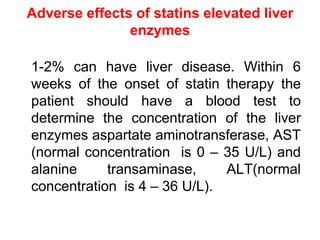 Adverse effects of statins elevated liver
enzymes
1-2% can have liver disease. Within 6
weeks of the onset of statin therapy the
patient should have a blood test to
determine the concentration of the liver
enzymes aspartate aminotransferase, AST
(normal concentration is 0 – 35 U/L) and
alanine transaminase, ALT(normal
concentration is 4 – 36 U/L).
 