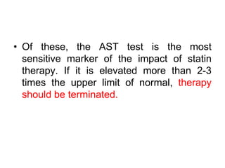 • Of these, the AST test is the most
sensitive marker of the impact of statin
therapy. If it is elevated more than 2-3
times the upper limit of normal, therapy
should be terminated.
 