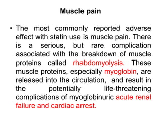Muscle pain
• The most commonly reported adverse
effect with statin use is muscle pain. There
is a serious, but rare complication
associated with the breakdown of muscle
proteins called rhabdomyolysis. These
muscle proteins, especially myoglobin, are
released into the circulation, and result in
the potentially life-threatening
complications of myoglobinuric acute renal
failure and cardiac arrest.
 