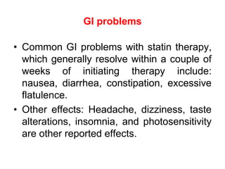GI problems
• Common GI problems with statin therapy,
which generally resolve within a couple of
weeks of initiating therapy include:
nausea, diarrhea, constipation, excessive
flatulence.
• Other effects: Headache, dizziness, taste
alterations, insomnia, and photosensitivity
are other reported effects.
 
