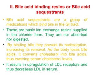II. Bile acid binding resins or Bile acid
sequestrants
• Bile acid sequestrants are a group of
medications which bind bile in the GI tract.
• These are basic ion exchange resins supplied
in the chloride form. They are nor absorbed
nor digested.
• By binding bile they prevent its reabsorption,
increasing its removal. As the body loses bile
acids, it converts cholesterol into bile acids,
thus lowering serum cholesterol levels.
• It results in upregulation of LDL receptors and
thus decreases LDL in serum.
 