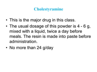 Cholestyramine
• This is the major drug in this class.
• The usual dosage of this powder is 4 - 6 g,
mixed with a liquid, twice a day before
meals. The resin is made into paste before
administration.
• No more than 24 g/day
 