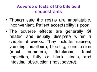 Adverse effects of the bile acid
sequestrants
• Though safe the resins are unpalatable,
inconvenient. Patient acceptability is poor.
• The adverse effects are generally GI
related and usually dissipate within a
couple of weeks. They include: nausea,
vomiting, heartburn, bloating, constipation
(most common), flatulence, fecal
impaction, fatty or black stools, and
intestinal obstruction (most severe).
 