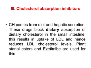 III. Cholesterol absorption inhibitors
• CH comes from diet and hepatic secretion.
These drugs block dietary absorption of
dietary cholesterol in the small intestine,
this results in uptake of LDL and hence
reduces LDL cholesterol levels. Plant
stanol esters and Ezetimibe are used for
this.
 