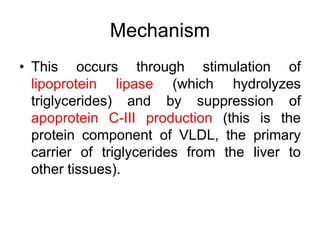 Mechanism
• This occurs through stimulation of
lipoprotein lipase (which hydrolyzes
triglycerides) and by suppression of
apoprotein C-III production (this is the
protein component of VLDL, the primary
carrier of triglycerides from the liver to
other tissues).
 