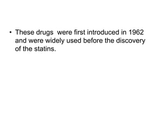 • These drugs were first introduced in 1962
and were widely used before the discovery
of the statins.
 
