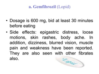 a. Gemfibrozil (Lopid)
• Dosage is 600 mg, bid at least 30 minutes
before eating
• Side effects: epigastric distress, loose
motions, skin rashes, body ache. In
addition, dizziness, blurred vision, muscle
pain and weakness have been reported.
They are also seen with other fibrates
also.
 