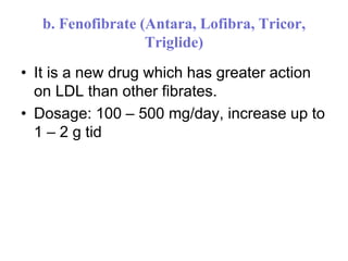 b. Fenofibrate (Antara, Lofibra, Tricor,
Triglide)
• It is a new drug which has greater action
on LDL than other fibrates.
• Dosage: 100 – 500 mg/day, increase up to
1 – 2 g tid
 